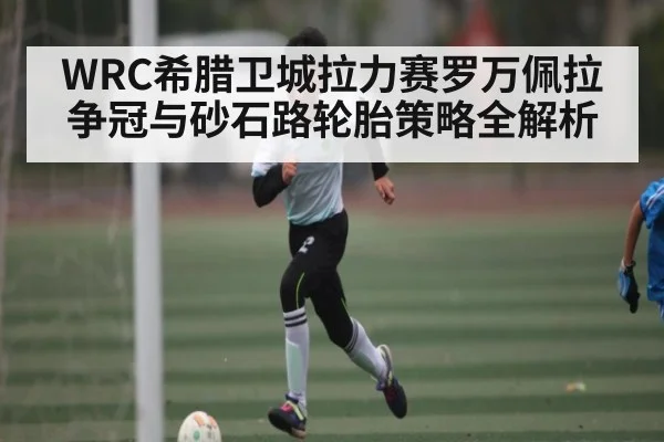 WRC希腊卫城拉力赛罗万佩拉争冠与砂石路轮胎策略全解析 - c7c7